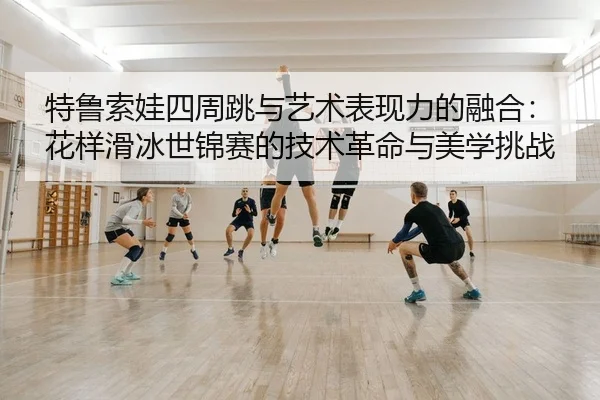 特鲁索娃四周跳与艺术表现力的融合：花样滑冰世锦赛的技术革命与美学挑战